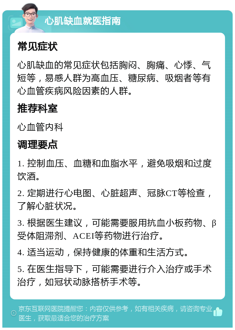 心肌缺血就医指南 常见症状 心肌缺血的常见症状包括胸闷、胸痛、心悸、气短等，易感人群为高血压、糖尿病、吸烟者等有心血管疾病风险因素的人群。 推荐科室 心血管内科 调理要点 1. 控制血压、血糖和血脂水平，避免吸烟和过度饮酒。 2. 定期进行心电图、心脏超声、冠脉CT等检查，了解心脏状况。 3. 根据医生建议，可能需要服用抗血小板药物、β受体阻滞剂、ACEI等药物进行治疗。 4. 适当运动，保持健康的体重和生活方式。 5. 在医生指导下，可能需要进行介入治疗或手术治疗，如冠状动脉搭桥手术等。