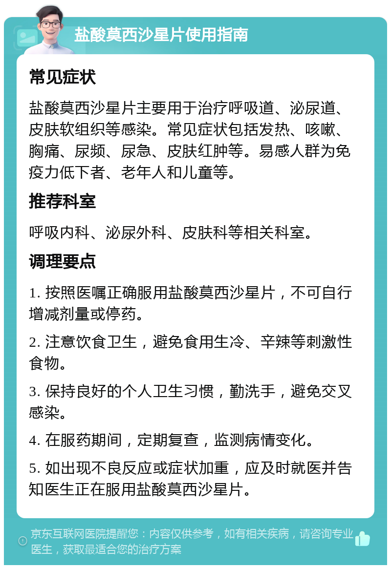 盐酸莫西沙星片使用指南 常见症状 盐酸莫西沙星片主要用于治疗呼吸道、泌尿道、皮肤软组织等感染。常见症状包括发热、咳嗽、胸痛、尿频、尿急、皮肤红肿等。易感人群为免疫力低下者、老年人和儿童等。 推荐科室 呼吸内科、泌尿外科、皮肤科等相关科室。 调理要点 1. 按照医嘱正确服用盐酸莫西沙星片，不可自行增减剂量或停药。 2. 注意饮食卫生，避免食用生冷、辛辣等刺激性食物。 3. 保持良好的个人卫生习惯，勤洗手，避免交叉感染。 4. 在服药期间，定期复查，监测病情变化。 5. 如出现不良反应或症状加重，应及时就医并告知医生正在服用盐酸莫西沙星片。