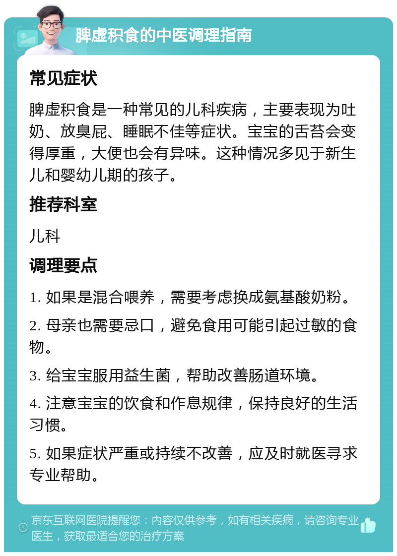 脾虚积食的中医调理指南 常见症状 脾虚积食是一种常见的儿科疾病，主要表现为吐奶、放臭屁、睡眠不佳等症状。宝宝的舌苔会变得厚重，大便也会有异味。这种情况多见于新生儿和婴幼儿期的孩子。 推荐科室 儿科 调理要点 1. 如果是混合喂养，需要考虑换成氨基酸奶粉。 2. 母亲也需要忌口，避免食用可能引起过敏的食物。 3. 给宝宝服用益生菌，帮助改善肠道环境。 4. 注意宝宝的饮食和作息规律，保持良好的生活习惯。 5. 如果症状严重或持续不改善，应及时就医寻求专业帮助。