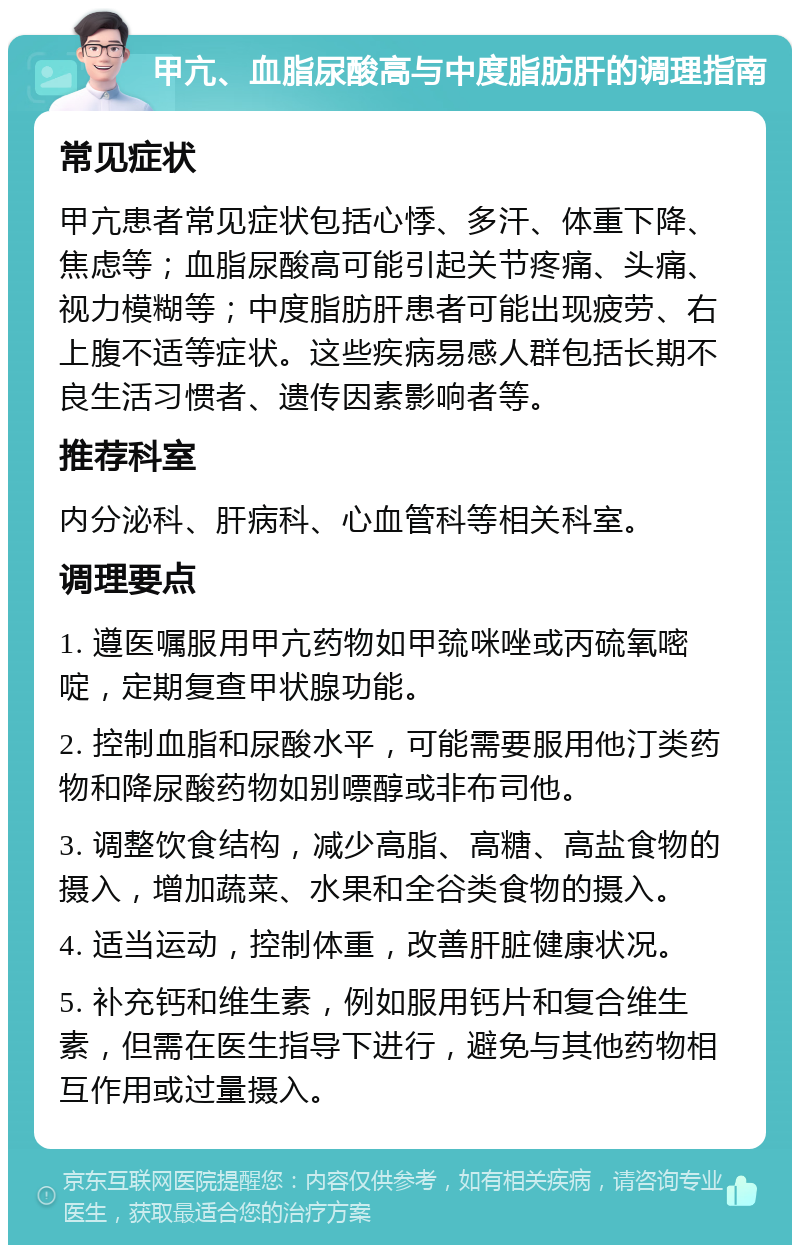 甲亢、血脂尿酸高与中度脂肪肝的调理指南 常见症状 甲亢患者常见症状包括心悸、多汗、体重下降、焦虑等；血脂尿酸高可能引起关节疼痛、头痛、视力模糊等；中度脂肪肝患者可能出现疲劳、右上腹不适等症状。这些疾病易感人群包括长期不良生活习惯者、遗传因素影响者等。 推荐科室 内分泌科、肝病科、心血管科等相关科室。 调理要点 1. 遵医嘱服用甲亢药物如甲巯咪唑或丙硫氧嘧啶，定期复查甲状腺功能。 2. 控制血脂和尿酸水平，可能需要服用他汀类药物和降尿酸药物如别嘌醇或非布司他。 3. 调整饮食结构，减少高脂、高糖、高盐食物的摄入，增加蔬菜、水果和全谷类食物的摄入。 4. 适当运动，控制体重，改善肝脏健康状况。 5. 补充钙和维生素，例如服用钙片和复合维生素，但需在医生指导下进行，避免与其他药物相互作用或过量摄入。