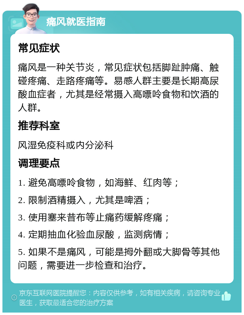 痛风就医指南 常见症状 痛风是一种关节炎，常见症状包括脚趾肿痛、触碰疼痛、走路疼痛等。易感人群主要是长期高尿酸血症者，尤其是经常摄入高嘌呤食物和饮酒的人群。 推荐科室 风湿免疫科或内分泌科 调理要点 1. 避免高嘌呤食物，如海鲜、红肉等； 2. 限制酒精摄入，尤其是啤酒； 3. 使用塞来昔布等止痛药缓解疼痛； 4. 定期抽血化验血尿酸，监测病情； 5. 如果不是痛风，可能是拇外翻或大脚骨等其他问题，需要进一步检查和治疗。