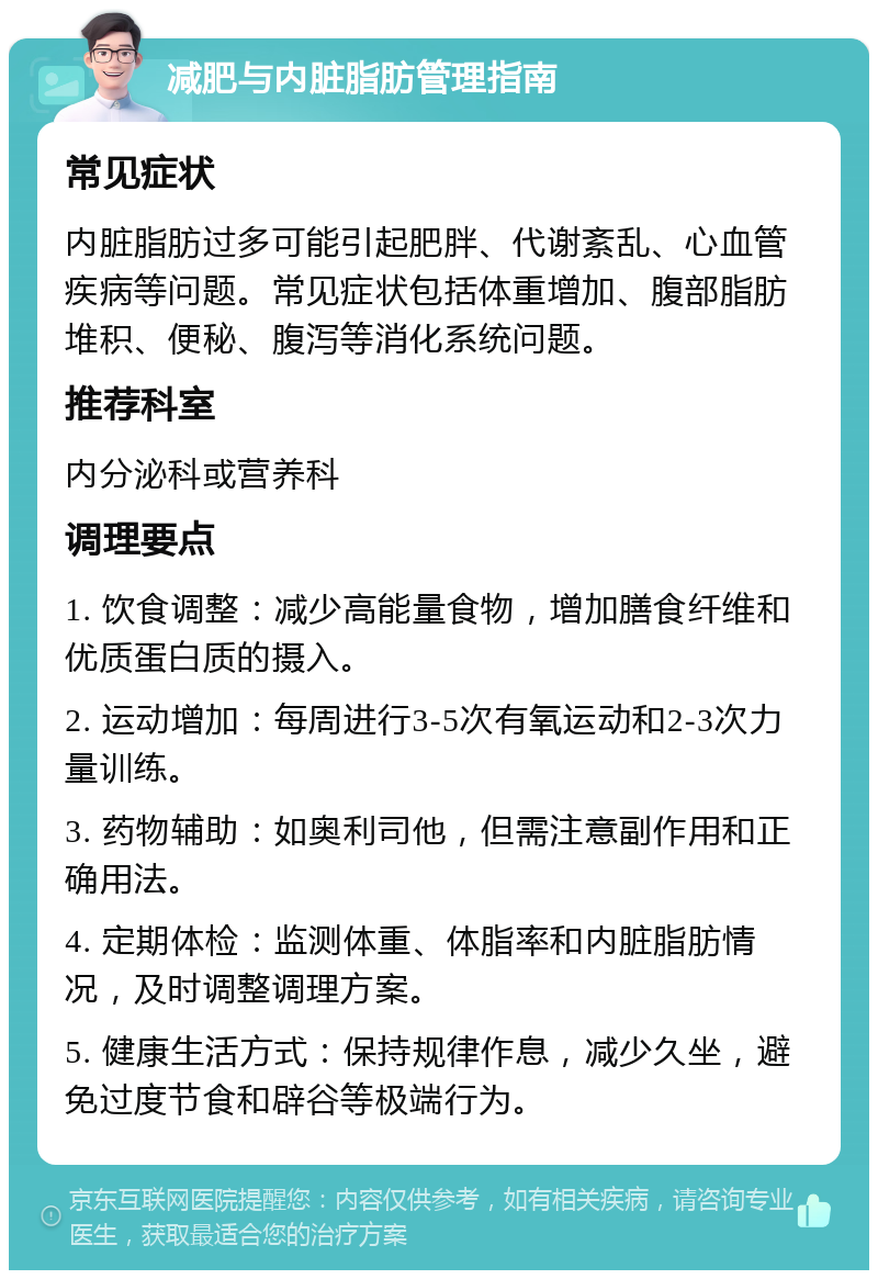 减肥与内脏脂肪管理指南 常见症状 内脏脂肪过多可能引起肥胖、代谢紊乱、心血管疾病等问题。常见症状包括体重增加、腹部脂肪堆积、便秘、腹泻等消化系统问题。 推荐科室 内分泌科或营养科 调理要点 1. 饮食调整：减少高能量食物，增加膳食纤维和优质蛋白质的摄入。 2. 运动增加：每周进行3-5次有氧运动和2-3次力量训练。 3. 药物辅助：如奥利司他，但需注意副作用和正确用法。 4. 定期体检：监测体重、体脂率和内脏脂肪情况，及时调整调理方案。 5. 健康生活方式：保持规律作息，减少久坐，避免过度节食和辟谷等极端行为。