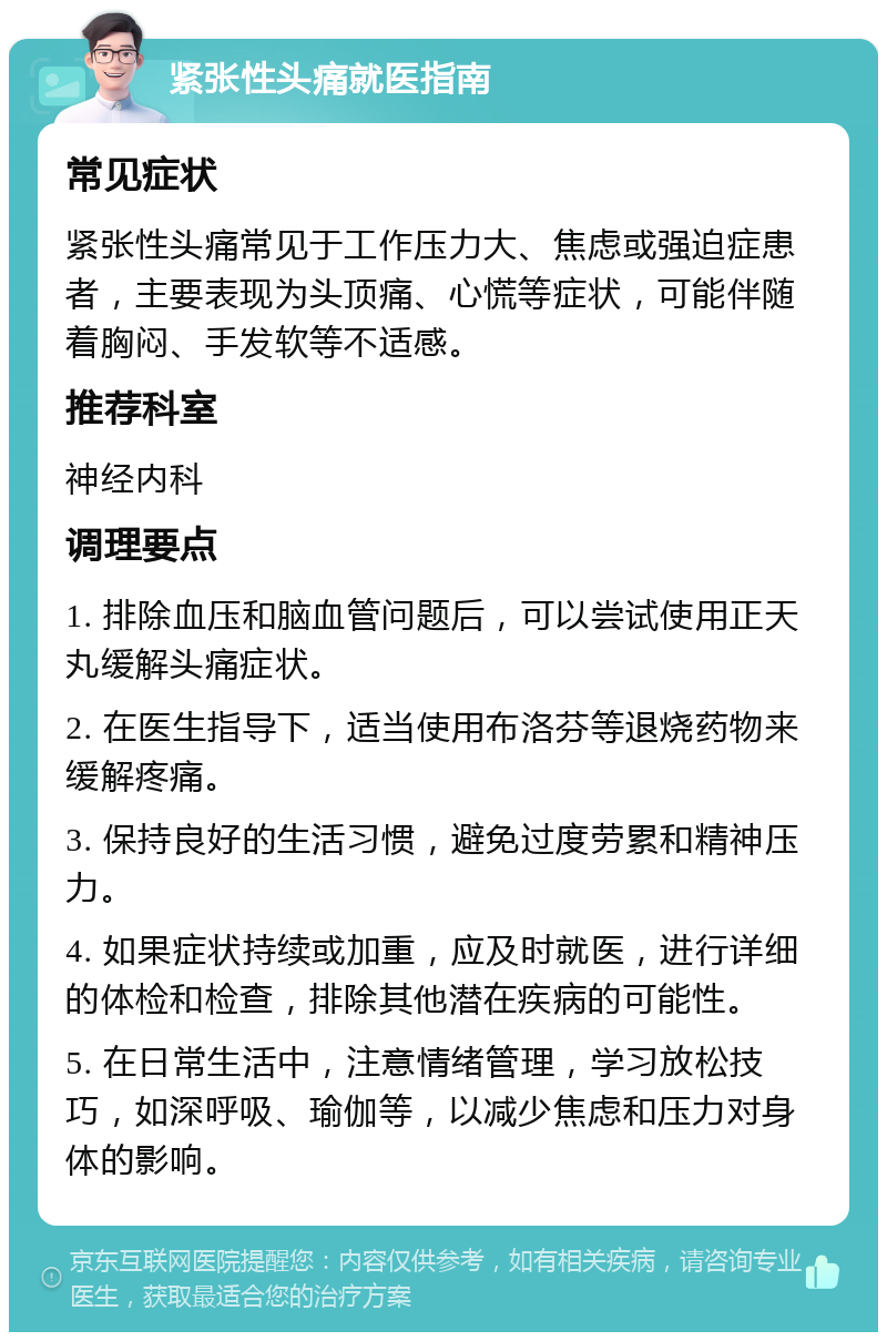 紧张性头痛就医指南 常见症状 紧张性头痛常见于工作压力大、焦虑或强迫症患者，主要表现为头顶痛、心慌等症状，可能伴随着胸闷、手发软等不适感。 推荐科室 神经内科 调理要点 1. 排除血压和脑血管问题后，可以尝试使用正天丸缓解头痛症状。 2. 在医生指导下，适当使用布洛芬等退烧药物来缓解疼痛。 3. 保持良好的生活习惯，避免过度劳累和精神压力。 4. 如果症状持续或加重，应及时就医，进行详细的体检和检查，排除其他潜在疾病的可能性。 5. 在日常生活中，注意情绪管理，学习放松技巧，如深呼吸、瑜伽等，以减少焦虑和压力对身体的影响。