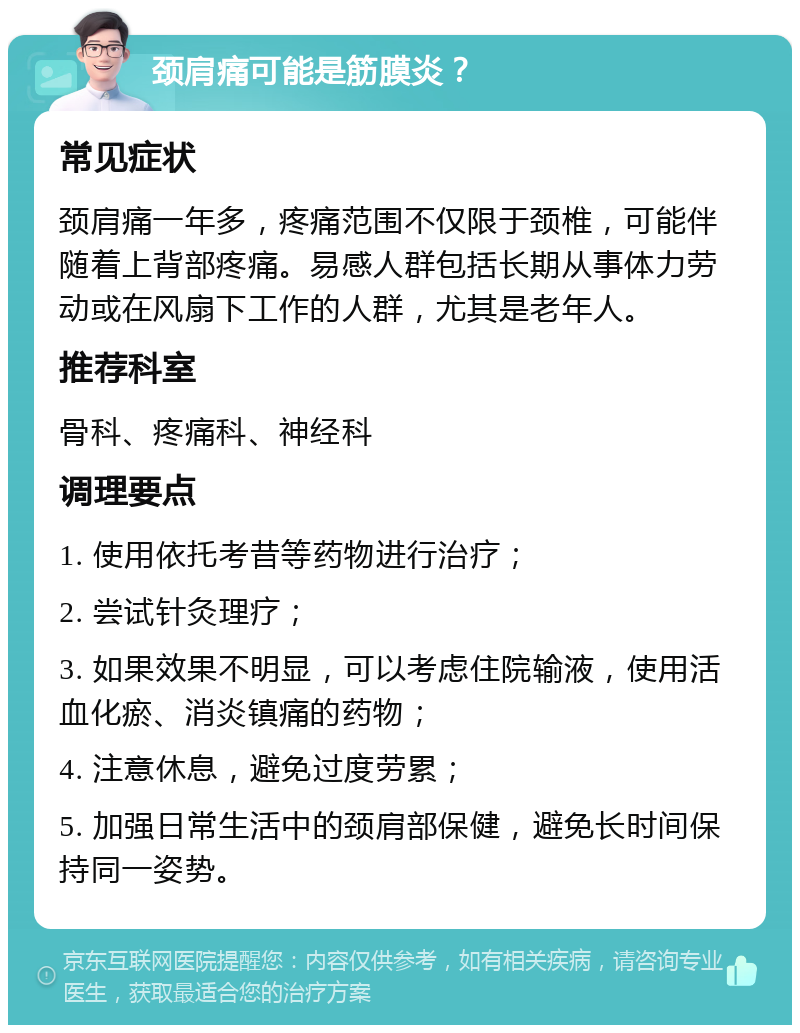 颈肩痛可能是筋膜炎？ 常见症状 颈肩痛一年多，疼痛范围不仅限于颈椎，可能伴随着上背部疼痛。易感人群包括长期从事体力劳动或在风扇下工作的人群，尤其是老年人。 推荐科室 骨科、疼痛科、神经科 调理要点 1. 使用依托考昔等药物进行治疗； 2. 尝试针灸理疗； 3. 如果效果不明显，可以考虑住院输液，使用活血化瘀、消炎镇痛的药物； 4. 注意休息，避免过度劳累； 5. 加强日常生活中的颈肩部保健，避免长时间保持同一姿势。