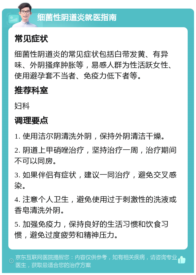 细菌性阴道炎就医指南 常见症状 细菌性阴道炎的常见症状包括白带发黄、有异味、外阴搔痒肿胀等，易感人群为性活跃女性、使用避孕套不当者、免疫力低下者等。 推荐科室 妇科 调理要点 1. 使用洁尔阴清洗外阴，保持外阴清洁干燥。 2. 阴道上甲硝唑治疗，坚持治疗一周，治疗期间不可以同房。 3. 如果伴侣有症状，建议一同治疗，避免交叉感染。 4. 注意个人卫生，避免使用过于刺激性的洗液或香皂清洗外阴。 5. 加强免疫力，保持良好的生活习惯和饮食习惯，避免过度疲劳和精神压力。