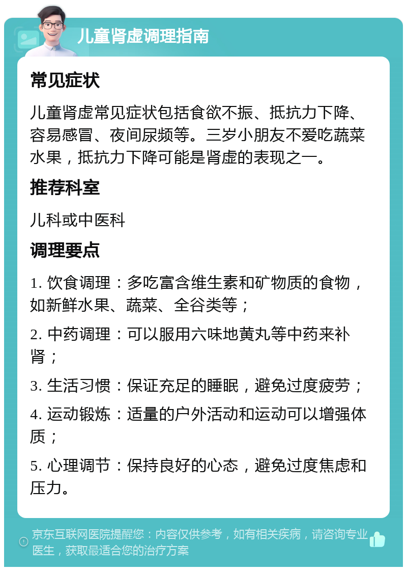 儿童肾虚调理指南 常见症状 儿童肾虚常见症状包括食欲不振、抵抗力下降、容易感冒、夜间尿频等。三岁小朋友不爱吃蔬菜水果，抵抗力下降可能是肾虚的表现之一。 推荐科室 儿科或中医科 调理要点 1. 饮食调理：多吃富含维生素和矿物质的食物，如新鲜水果、蔬菜、全谷类等； 2. 中药调理：可以服用六味地黄丸等中药来补肾； 3. 生活习惯：保证充足的睡眠，避免过度疲劳； 4. 运动锻炼：适量的户外活动和运动可以增强体质； 5. 心理调节：保持良好的心态，避免过度焦虑和压力。