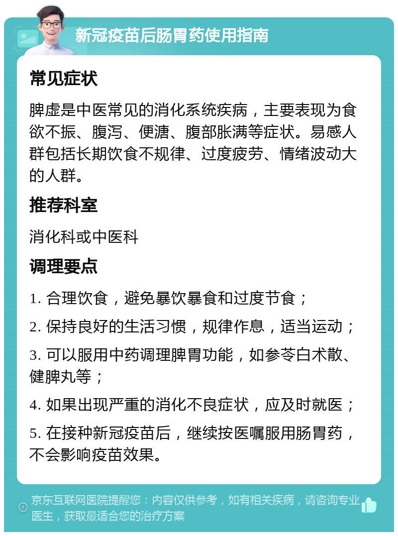 新冠疫苗后肠胃药使用指南 常见症状 脾虚是中医常见的消化系统疾病，主要表现为食欲不振、腹泻、便溏、腹部胀满等症状。易感人群包括长期饮食不规律、过度疲劳、情绪波动大的人群。 推荐科室 消化科或中医科 调理要点 1. 合理饮食，避免暴饮暴食和过度节食； 2. 保持良好的生活习惯，规律作息，适当运动； 3. 可以服用中药调理脾胃功能，如参苓白术散、健脾丸等； 4. 如果出现严重的消化不良症状，应及时就医； 5. 在接种新冠疫苗后，继续按医嘱服用肠胃药，不会影响疫苗效果。