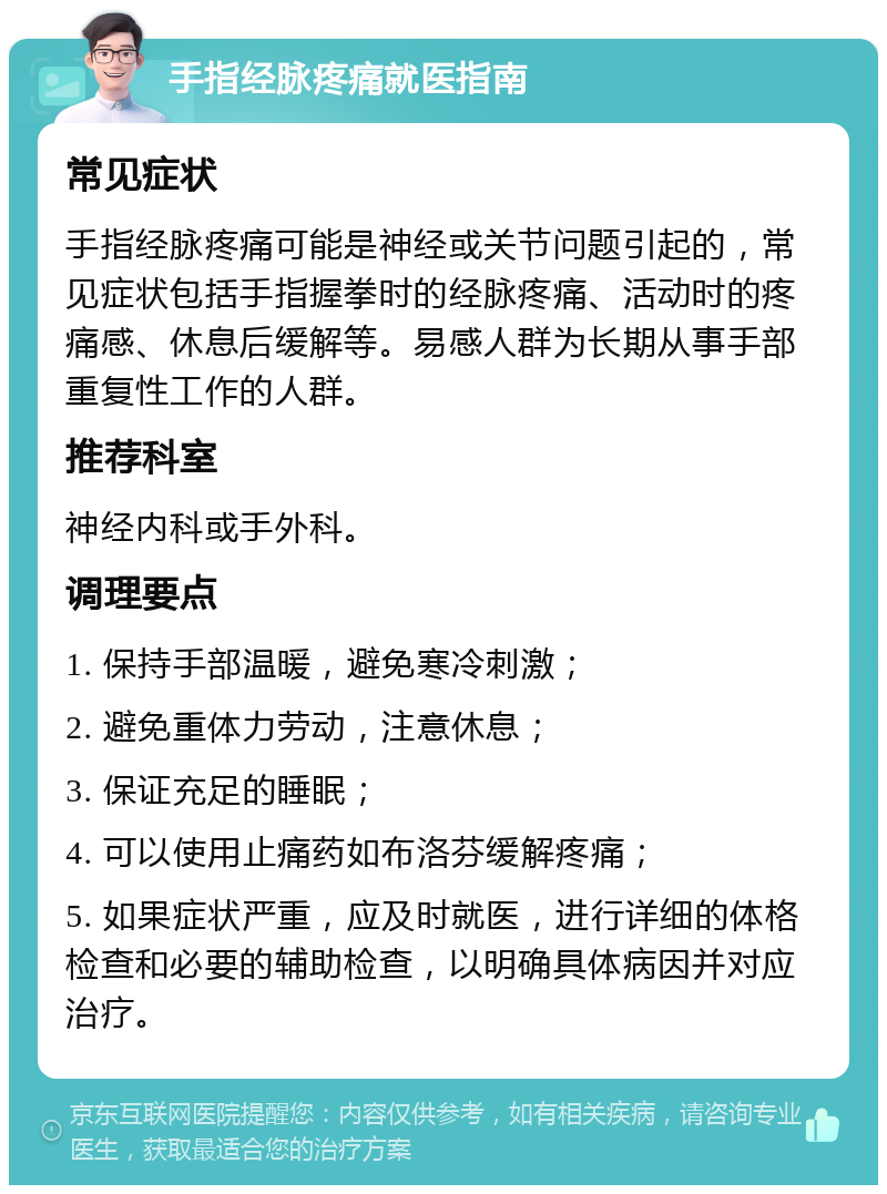 手指经脉疼痛就医指南 常见症状 手指经脉疼痛可能是神经或关节问题引起的，常见症状包括手指握拳时的经脉疼痛、活动时的疼痛感、休息后缓解等。易感人群为长期从事手部重复性工作的人群。 推荐科室 神经内科或手外科。 调理要点 1. 保持手部温暖，避免寒冷刺激； 2. 避免重体力劳动，注意休息； 3. 保证充足的睡眠； 4. 可以使用止痛药如布洛芬缓解疼痛； 5. 如果症状严重，应及时就医，进行详细的体格检查和必要的辅助检查，以明确具体病因并对应治疗。