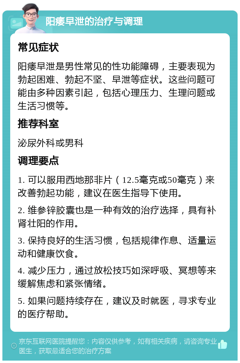 阳痿早泄的治疗与调理 常见症状 阳痿早泄是男性常见的性功能障碍，主要表现为勃起困难、勃起不坚、早泄等症状。这些问题可能由多种因素引起，包括心理压力、生理问题或生活习惯等。 推荐科室 泌尿外科或男科 调理要点 1. 可以服用西地那非片（12.5毫克或50毫克）来改善勃起功能，建议在医生指导下使用。 2. 维参锌胶囊也是一种有效的治疗选择，具有补肾壮阳的作用。 3. 保持良好的生活习惯，包括规律作息、适量运动和健康饮食。 4. 减少压力，通过放松技巧如深呼吸、冥想等来缓解焦虑和紧张情绪。 5. 如果问题持续存在，建议及时就医，寻求专业的医疗帮助。