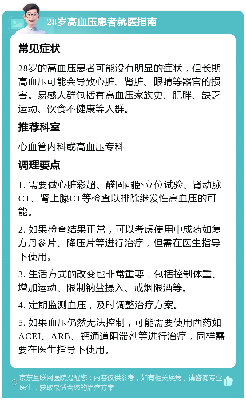 28岁高血压患者就医指南 常见症状 28岁的高血压患者可能没有明显的症状，但长期高血压可能会导致心脏、肾脏、眼睛等器官的损害。易感人群包括有高血压家族史、肥胖、缺乏运动、饮食不健康等人群。 推荐科室 心血管内科或高血压专科 调理要点 1. 需要做心脏彩超、醛固酮卧立位试验、肾动脉CT、肾上腺CT等检查以排除继发性高血压的可能。 2. 如果检查结果正常，可以考虑使用中成药如复方丹参片、降压片等进行治疗，但需在医生指导下使用。 3. 生活方式的改变也非常重要，包括控制体重、增加运动、限制钠盐摄入、戒烟限酒等。 4. 定期监测血压，及时调整治疗方案。 5. 如果血压仍然无法控制，可能需要使用西药如ACEI、ARB、钙通道阻滞剂等进行治疗，同样需要在医生指导下使用。