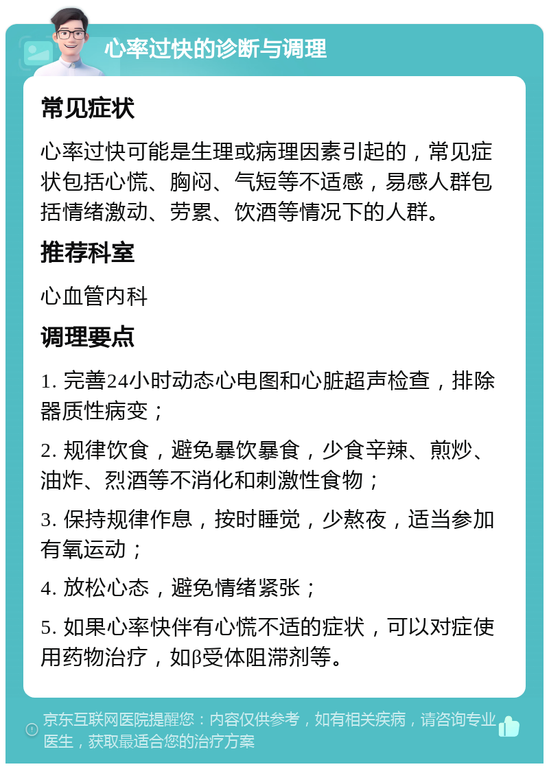 心率过快的诊断与调理 常见症状 心率过快可能是生理或病理因素引起的，常见症状包括心慌、胸闷、气短等不适感，易感人群包括情绪激动、劳累、饮酒等情况下的人群。 推荐科室 心血管内科 调理要点 1. 完善24小时动态心电图和心脏超声检查，排除器质性病变； 2. 规律饮食，避免暴饮暴食，少食辛辣、煎炒、油炸、烈酒等不消化和刺激性食物； 3. 保持规律作息，按时睡觉，少熬夜，适当参加有氧运动； 4. 放松心态，避免情绪紧张； 5. 如果心率快伴有心慌不适的症状，可以对症使用药物治疗，如β受体阻滞剂等。