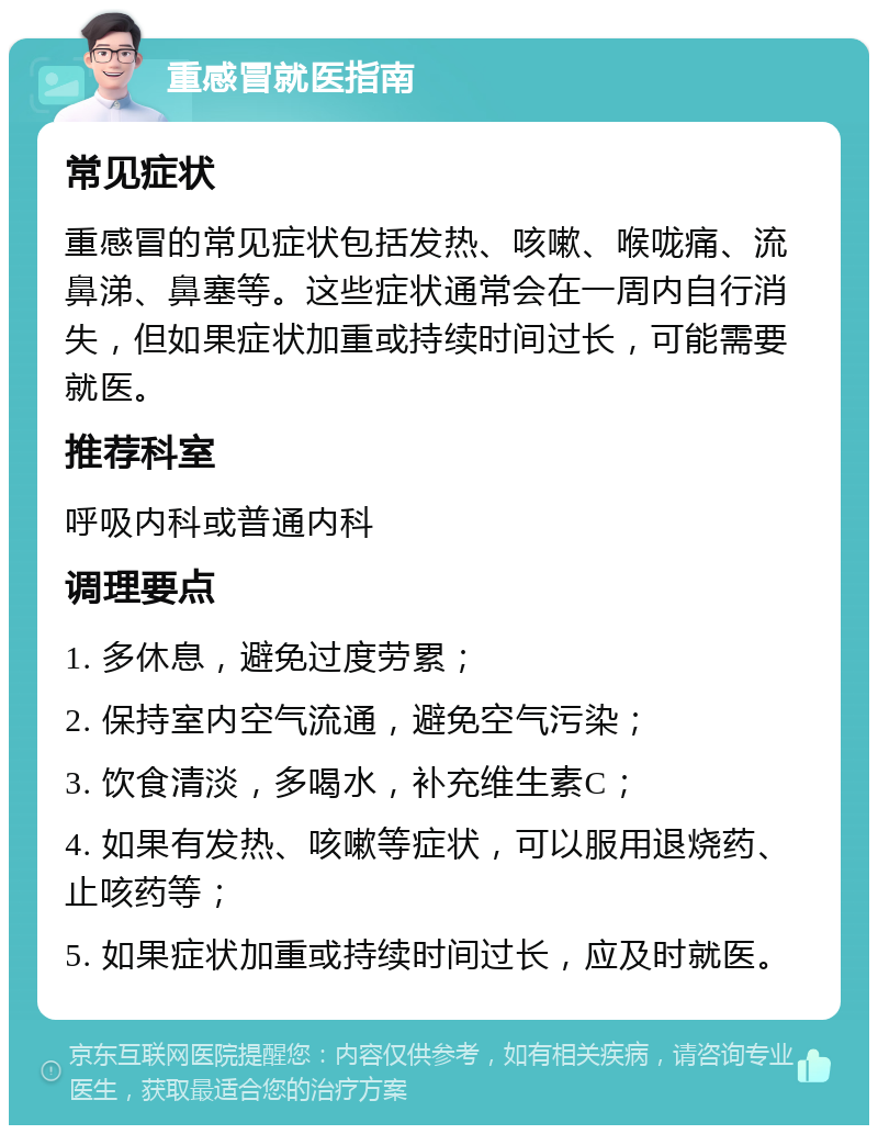 重感冒就医指南 常见症状 重感冒的常见症状包括发热、咳嗽、喉咙痛、流鼻涕、鼻塞等。这些症状通常会在一周内自行消失，但如果症状加重或持续时间过长，可能需要就医。 推荐科室 呼吸内科或普通内科 调理要点 1. 多休息，避免过度劳累； 2. 保持室内空气流通，避免空气污染； 3. 饮食清淡，多喝水，补充维生素C； 4. 如果有发热、咳嗽等症状，可以服用退烧药、止咳药等； 5. 如果症状加重或持续时间过长，应及时就医。