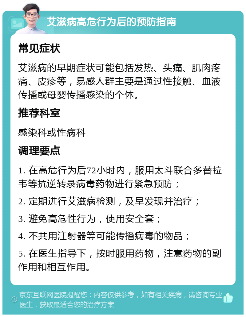 艾滋病高危行为后的预防指南 常见症状 艾滋病的早期症状可能包括发热、头痛、肌肉疼痛、皮疹等，易感人群主要是通过性接触、血液传播或母婴传播感染的个体。 推荐科室 感染科或性病科 调理要点 1. 在高危行为后72小时内，服用太斗联合多替拉韦等抗逆转录病毒药物进行紧急预防； 2. 定期进行艾滋病检测，及早发现并治疗； 3. 避免高危性行为，使用安全套； 4. 不共用注射器等可能传播病毒的物品； 5. 在医生指导下，按时服用药物，注意药物的副作用和相互作用。