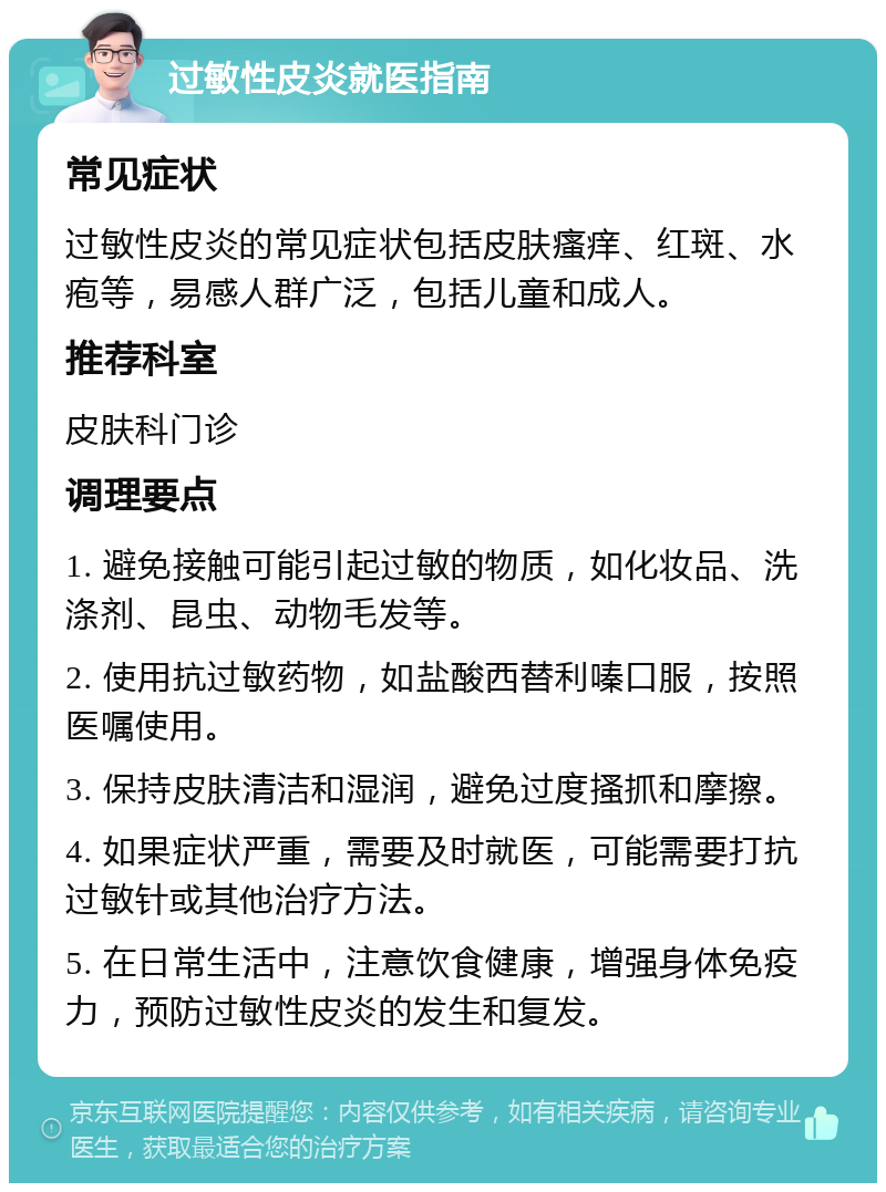 过敏性皮炎就医指南 常见症状 过敏性皮炎的常见症状包括皮肤瘙痒、红斑、水疱等，易感人群广泛，包括儿童和成人。 推荐科室 皮肤科门诊 调理要点 1. 避免接触可能引起过敏的物质，如化妆品、洗涤剂、昆虫、动物毛发等。 2. 使用抗过敏药物，如盐酸西替利嗪口服，按照医嘱使用。 3. 保持皮肤清洁和湿润，避免过度搔抓和摩擦。 4. 如果症状严重，需要及时就医，可能需要打抗过敏针或其他治疗方法。 5. 在日常生活中，注意饮食健康，增强身体免疫力，预防过敏性皮炎的发生和复发。