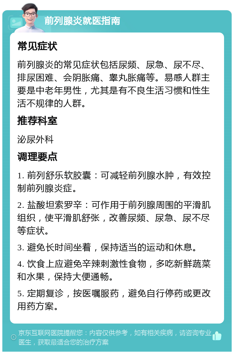 前列腺炎就医指南 常见症状 前列腺炎的常见症状包括尿频、尿急、尿不尽、排尿困难、会阴胀痛、睾丸胀痛等。易感人群主要是中老年男性，尤其是有不良生活习惯和性生活不规律的人群。 推荐科室 泌尿外科 调理要点 1. 前列舒乐软胶囊：可减轻前列腺水肿，有效控制前列腺炎症。 2. 盐酸坦索罗辛：可作用于前列腺周围的平滑肌组织，使平滑肌舒张，改善尿频、尿急、尿不尽等症状。 3. 避免长时间坐着，保持适当的运动和休息。 4. 饮食上应避免辛辣刺激性食物，多吃新鲜蔬菜和水果，保持大便通畅。 5. 定期复诊，按医嘱服药，避免自行停药或更改用药方案。