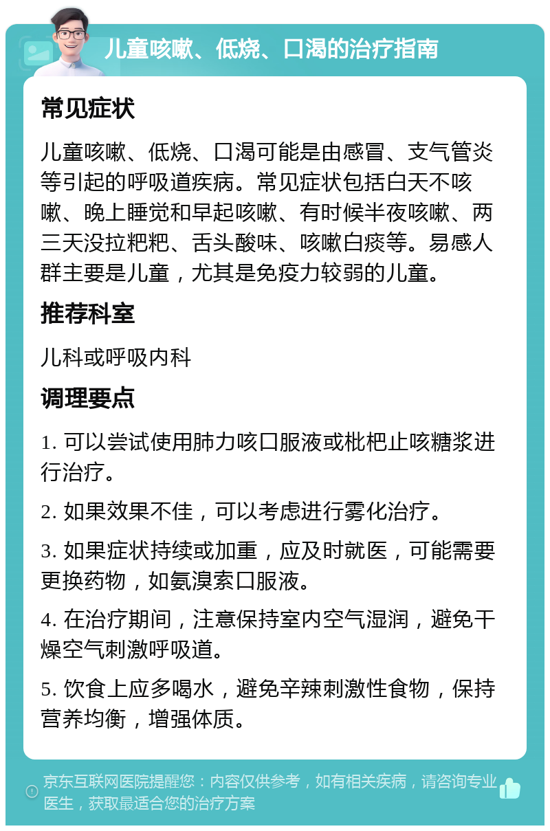 儿童咳嗽、低烧、口渴的治疗指南 常见症状 儿童咳嗽、低烧、口渴可能是由感冒、支气管炎等引起的呼吸道疾病。常见症状包括白天不咳嗽、晚上睡觉和早起咳嗽、有时候半夜咳嗽、两三天没拉粑粑、舌头酸味、咳嗽白痰等。易感人群主要是儿童，尤其是免疫力较弱的儿童。 推荐科室 儿科或呼吸内科 调理要点 1. 可以尝试使用肺力咳口服液或枇杷止咳糖浆进行治疗。 2. 如果效果不佳，可以考虑进行雾化治疗。 3. 如果症状持续或加重，应及时就医，可能需要更换药物，如氨溴索口服液。 4. 在治疗期间，注意保持室内空气湿润，避免干燥空气刺激呼吸道。 5. 饮食上应多喝水，避免辛辣刺激性食物，保持营养均衡，增强体质。