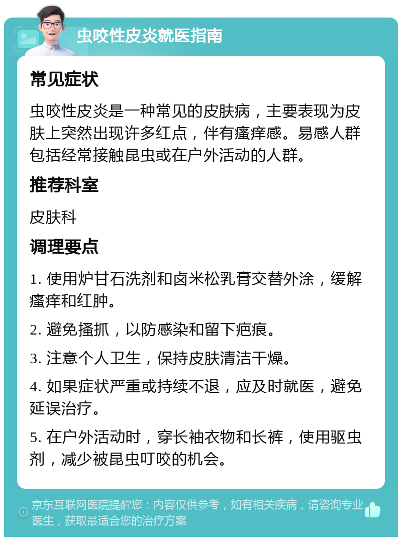 虫咬性皮炎就医指南 常见症状 虫咬性皮炎是一种常见的皮肤病，主要表现为皮肤上突然出现许多红点，伴有瘙痒感。易感人群包括经常接触昆虫或在户外活动的人群。 推荐科室 皮肤科 调理要点 1. 使用炉甘石洗剂和卤米松乳膏交替外涂，缓解瘙痒和红肿。 2. 避免搔抓，以防感染和留下疤痕。 3. 注意个人卫生，保持皮肤清洁干燥。 4. 如果症状严重或持续不退，应及时就医，避免延误治疗。 5. 在户外活动时，穿长袖衣物和长裤，使用驱虫剂，减少被昆虫叮咬的机会。