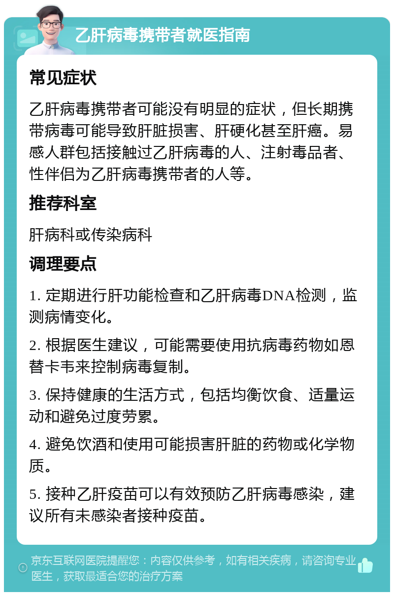 乙肝病毒携带者就医指南 常见症状 乙肝病毒携带者可能没有明显的症状，但长期携带病毒可能导致肝脏损害、肝硬化甚至肝癌。易感人群包括接触过乙肝病毒的人、注射毒品者、性伴侣为乙肝病毒携带者的人等。 推荐科室 肝病科或传染病科 调理要点 1. 定期进行肝功能检查和乙肝病毒DNA检测，监测病情变化。 2. 根据医生建议，可能需要使用抗病毒药物如恩替卡韦来控制病毒复制。 3. 保持健康的生活方式，包括均衡饮食、适量运动和避免过度劳累。 4. 避免饮酒和使用可能损害肝脏的药物或化学物质。 5. 接种乙肝疫苗可以有效预防乙肝病毒感染，建议所有未感染者接种疫苗。