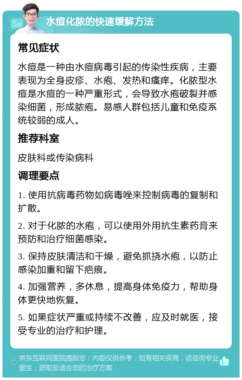 水痘化脓的快速缓解方法 常见症状 水痘是一种由水痘病毒引起的传染性疾病，主要表现为全身皮疹、水疱、发热和瘙痒。化脓型水痘是水痘的一种严重形式，会导致水疱破裂并感染细菌，形成脓疱。易感人群包括儿童和免疫系统较弱的成人。 推荐科室 皮肤科或传染病科 调理要点 1. 使用抗病毒药物如病毒唑来控制病毒的复制和扩散。 2. 对于化脓的水疱，可以使用外用抗生素药膏来预防和治疗细菌感染。 3. 保持皮肤清洁和干燥，避免抓挠水疱，以防止感染加重和留下疤痕。 4. 加强营养，多休息，提高身体免疫力，帮助身体更快地恢复。 5. 如果症状严重或持续不改善，应及时就医，接受专业的治疗和护理。