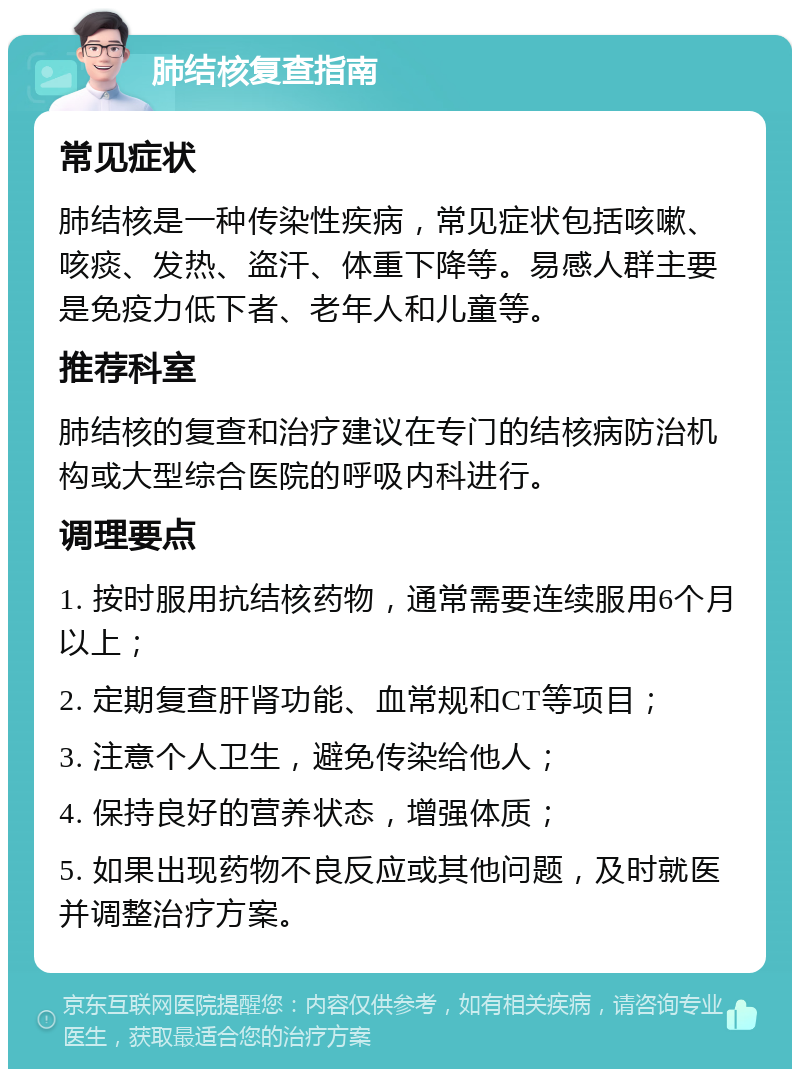 肺结核复查指南 常见症状 肺结核是一种传染性疾病，常见症状包括咳嗽、咳痰、发热、盗汗、体重下降等。易感人群主要是免疫力低下者、老年人和儿童等。 推荐科室 肺结核的复查和治疗建议在专门的结核病防治机构或大型综合医院的呼吸内科进行。 调理要点 1. 按时服用抗结核药物，通常需要连续服用6个月以上； 2. 定期复查肝肾功能、血常规和CT等项目； 3. 注意个人卫生，避免传染给他人； 4. 保持良好的营养状态，增强体质； 5. 如果出现药物不良反应或其他问题，及时就医并调整治疗方案。