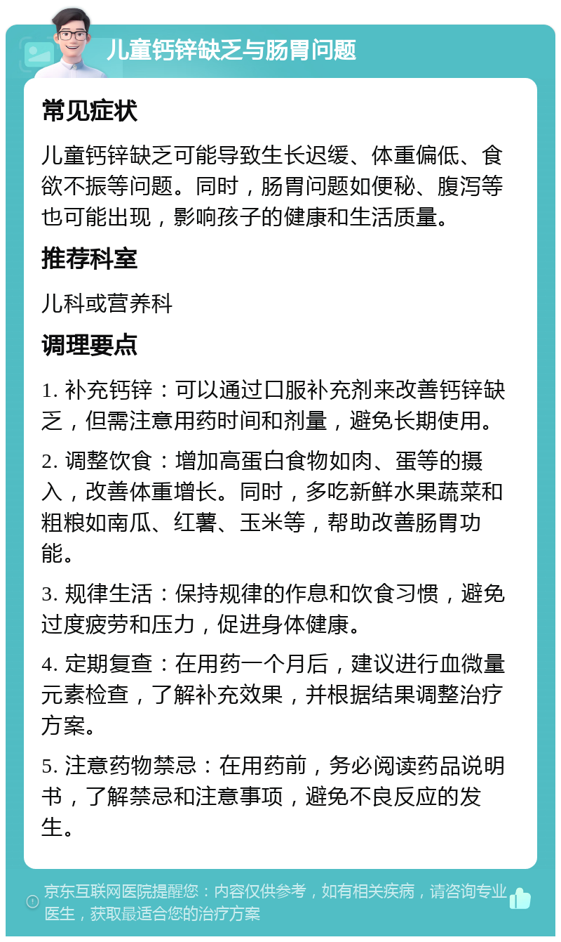 儿童钙锌缺乏与肠胃问题 常见症状 儿童钙锌缺乏可能导致生长迟缓、体重偏低、食欲不振等问题。同时，肠胃问题如便秘、腹泻等也可能出现，影响孩子的健康和生活质量。 推荐科室 儿科或营养科 调理要点 1. 补充钙锌：可以通过口服补充剂来改善钙锌缺乏，但需注意用药时间和剂量，避免长期使用。 2. 调整饮食：增加高蛋白食物如肉、蛋等的摄入，改善体重增长。同时，多吃新鲜水果蔬菜和粗粮如南瓜、红薯、玉米等，帮助改善肠胃功能。 3. 规律生活：保持规律的作息和饮食习惯，避免过度疲劳和压力，促进身体健康。 4. 定期复查：在用药一个月后，建议进行血微量元素检查，了解补充效果，并根据结果调整治疗方案。 5. 注意药物禁忌：在用药前，务必阅读药品说明书，了解禁忌和注意事项，避免不良反应的发生。