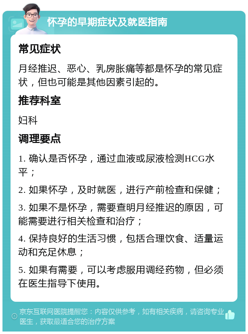 怀孕的早期症状及就医指南 常见症状 月经推迟、恶心、乳房胀痛等都是怀孕的常见症状，但也可能是其他因素引起的。 推荐科室 妇科 调理要点 1. 确认是否怀孕，通过血液或尿液检测HCG水平； 2. 如果怀孕，及时就医，进行产前检查和保健； 3. 如果不是怀孕，需要查明月经推迟的原因，可能需要进行相关检查和治疗； 4. 保持良好的生活习惯，包括合理饮食、适量运动和充足休息； 5. 如果有需要，可以考虑服用调经药物，但必须在医生指导下使用。