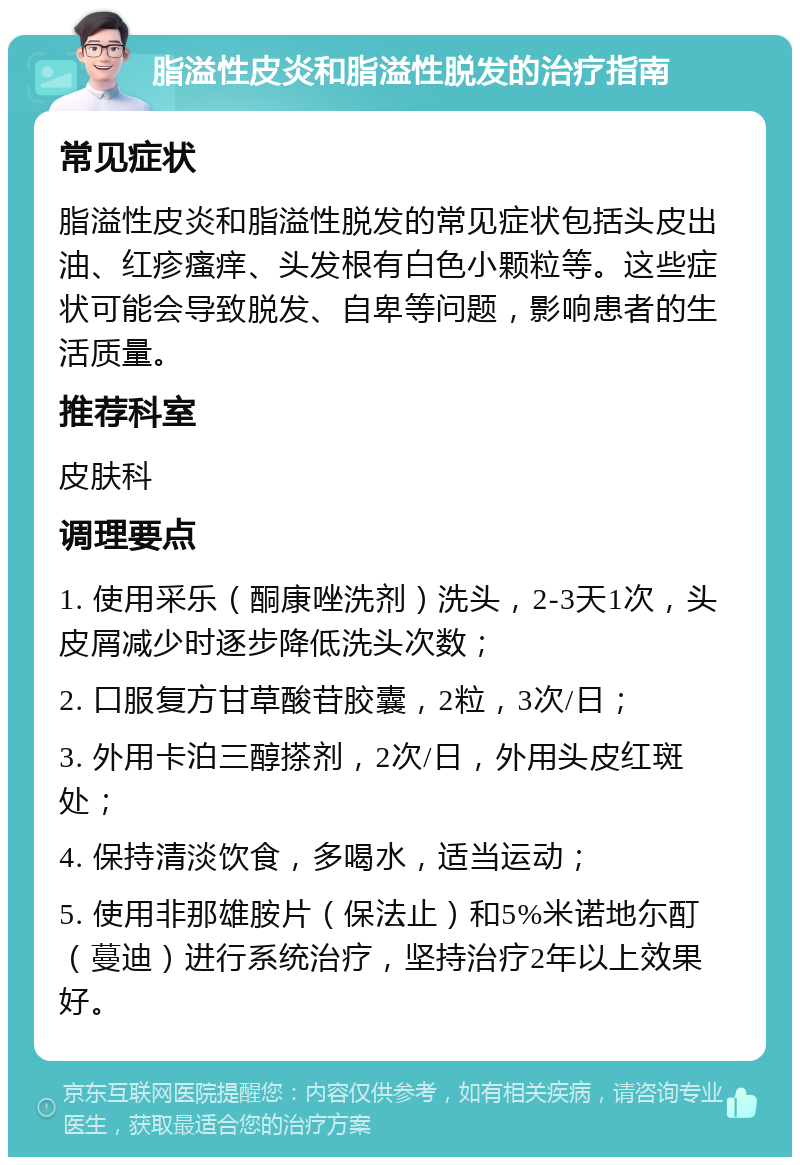 脂溢性皮炎和脂溢性脱发的治疗指南 常见症状 脂溢性皮炎和脂溢性脱发的常见症状包括头皮出油、红疹瘙痒、头发根有白色小颗粒等。这些症状可能会导致脱发、自卑等问题，影响患者的生活质量。 推荐科室 皮肤科 调理要点 1. 使用采乐（酮康唑洗剂）洗头，2-3天1次，头皮屑减少时逐步降低洗头次数； 2. 口服复方甘草酸苷胶囊，2粒，3次/日； 3. 外用卡泊三醇搽剂，2次/日，外用头皮红斑处； 4. 保持清淡饮食，多喝水，适当运动； 5. 使用非那雄胺片（保法止）和5%米诺地尓酊（蔓迪）进行系统治疗，坚持治疗2年以上效果好。