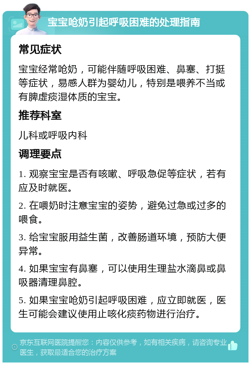 宝宝呛奶引起呼吸困难的处理指南 常见症状 宝宝经常呛奶，可能伴随呼吸困难、鼻塞、打挺等症状，易感人群为婴幼儿，特别是喂养不当或有脾虚痰湿体质的宝宝。 推荐科室 儿科或呼吸内科 调理要点 1. 观察宝宝是否有咳嗽、呼吸急促等症状，若有应及时就医。 2. 在喂奶时注意宝宝的姿势，避免过急或过多的喂食。 3. 给宝宝服用益生菌，改善肠道环境，预防大便异常。 4. 如果宝宝有鼻塞，可以使用生理盐水滴鼻或鼻吸器清理鼻腔。 5. 如果宝宝呛奶引起呼吸困难，应立即就医，医生可能会建议使用止咳化痰药物进行治疗。