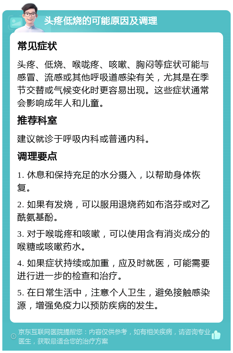 头疼低烧的可能原因及调理 常见症状 头疼、低烧、喉咙疼、咳嗽、胸闷等症状可能与感冒、流感或其他呼吸道感染有关，尤其是在季节交替或气候变化时更容易出现。这些症状通常会影响成年人和儿童。 推荐科室 建议就诊于呼吸内科或普通内科。 调理要点 1. 休息和保持充足的水分摄入，以帮助身体恢复。 2. 如果有发烧，可以服用退烧药如布洛芬或对乙酰氨基酚。 3. 对于喉咙疼和咳嗽，可以使用含有消炎成分的喉糖或咳嗽药水。 4. 如果症状持续或加重，应及时就医，可能需要进行进一步的检查和治疗。 5. 在日常生活中，注意个人卫生，避免接触感染源，增强免疫力以预防疾病的发生。