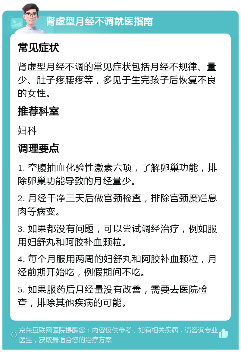 肾虚型月经不调就医指南 常见症状 肾虚型月经不调的常见症状包括月经不规律、量少、肚子疼腰疼等，多见于生完孩子后恢复不良的女性。 推荐科室 妇科 调理要点 1. 空腹抽血化验性激素六项，了解卵巢功能，排除卵巢功能导致的月经量少。 2. 月经干净三天后做宫颈检查，排除宫颈糜烂息肉等病变。 3. 如果都没有问题，可以尝试调经治疗，例如服用妇舒丸和阿胶补血颗粒。 4. 每个月服用两周的妇舒丸和阿胶补血颗粒，月经前期开始吃，例假期间不吃。 5. 如果服药后月经量没有改善，需要去医院检查，排除其他疾病的可能。