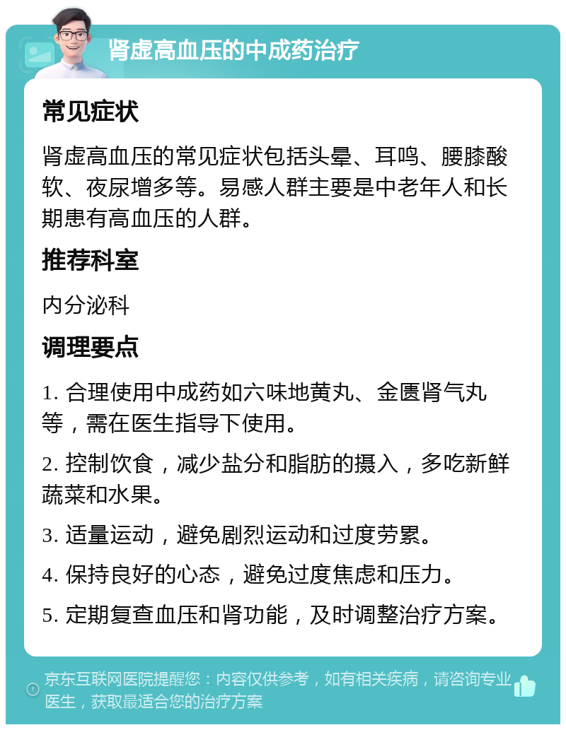 肾虚高血压的中成药治疗 常见症状 肾虚高血压的常见症状包括头晕、耳鸣、腰膝酸软、夜尿增多等。易感人群主要是中老年人和长期患有高血压的人群。 推荐科室 内分泌科 调理要点 1. 合理使用中成药如六味地黄丸、金匮肾气丸等，需在医生指导下使用。 2. 控制饮食，减少盐分和脂肪的摄入，多吃新鲜蔬菜和水果。 3. 适量运动，避免剧烈运动和过度劳累。 4. 保持良好的心态，避免过度焦虑和压力。 5. 定期复查血压和肾功能，及时调整治疗方案。