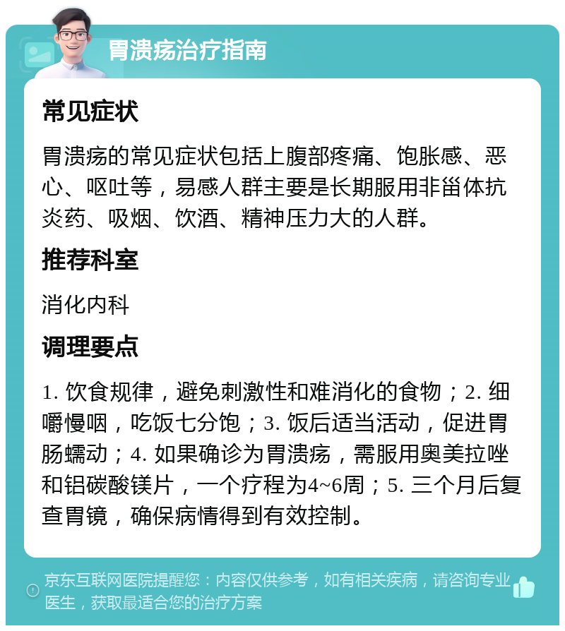 胃溃疡治疗指南 常见症状 胃溃疡的常见症状包括上腹部疼痛、饱胀感、恶心、呕吐等，易感人群主要是长期服用非甾体抗炎药、吸烟、饮酒、精神压力大的人群。 推荐科室 消化内科 调理要点 1. 饮食规律，避免刺激性和难消化的食物；2. 细嚼慢咽，吃饭七分饱；3. 饭后适当活动，促进胃肠蠕动；4. 如果确诊为胃溃疡，需服用奥美拉唑和铝碳酸镁片，一个疗程为4~6周；5. 三个月后复查胃镜，确保病情得到有效控制。