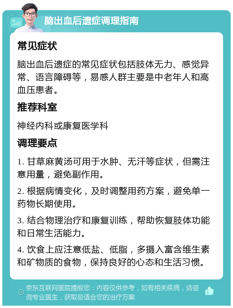 脑出血后遗症调理指南 常见症状 脑出血后遗症的常见症状包括肢体无力、感觉异常、语言障碍等，易感人群主要是中老年人和高血压患者。 推荐科室 神经内科或康复医学科 调理要点 1. 甘草麻黄汤可用于水肿、无汗等症状，但需注意用量，避免副作用。 2. 根据病情变化，及时调整用药方案，避免单一药物长期使用。 3. 结合物理治疗和康复训练，帮助恢复肢体功能和日常生活能力。 4. 饮食上应注意低盐、低脂，多摄入富含维生素和矿物质的食物，保持良好的心态和生活习惯。