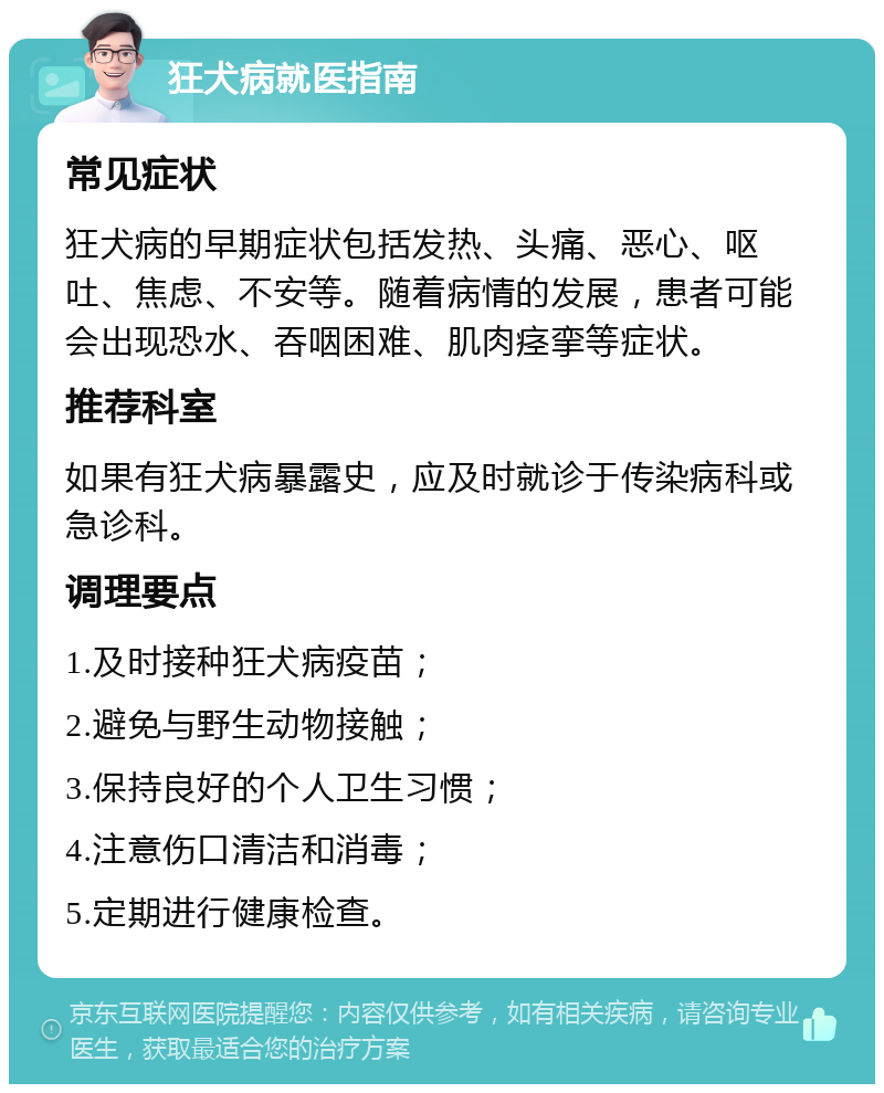 狂犬病就医指南 常见症状 狂犬病的早期症状包括发热、头痛、恶心、呕吐、焦虑、不安等。随着病情的发展，患者可能会出现恐水、吞咽困难、肌肉痉挛等症状。 推荐科室 如果有狂犬病暴露史，应及时就诊于传染病科或急诊科。 调理要点 1.及时接种狂犬病疫苗； 2.避免与野生动物接触； 3.保持良好的个人卫生习惯； 4.注意伤口清洁和消毒； 5.定期进行健康检查。