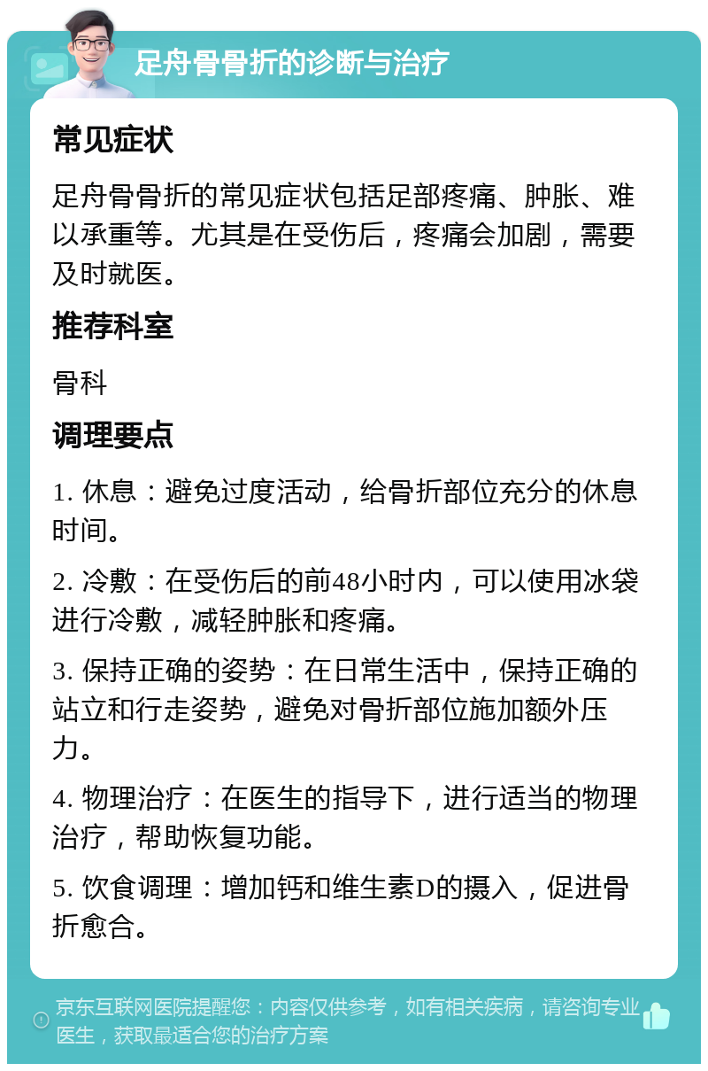 足舟骨骨折的诊断与治疗 常见症状 足舟骨骨折的常见症状包括足部疼痛、肿胀、难以承重等。尤其是在受伤后，疼痛会加剧，需要及时就医。 推荐科室 骨科 调理要点 1. 休息：避免过度活动，给骨折部位充分的休息时间。 2. 冷敷：在受伤后的前48小时内，可以使用冰袋进行冷敷，减轻肿胀和疼痛。 3. 保持正确的姿势：在日常生活中，保持正确的站立和行走姿势，避免对骨折部位施加额外压力。 4. 物理治疗：在医生的指导下，进行适当的物理治疗，帮助恢复功能。 5. 饮食调理：增加钙和维生素D的摄入，促进骨折愈合。