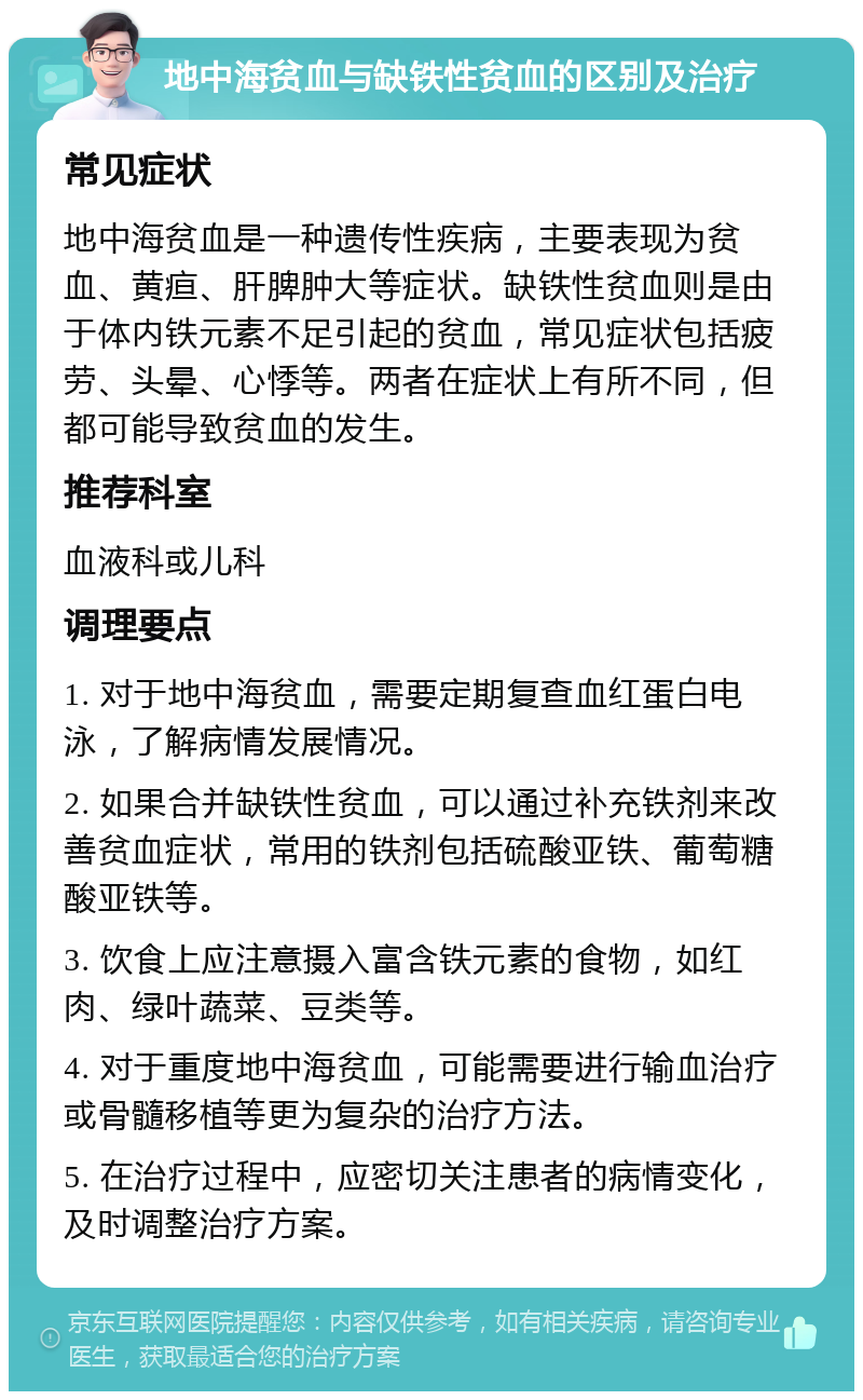 地中海贫血与缺铁性贫血的区别及治疗 常见症状 地中海贫血是一种遗传性疾病，主要表现为贫血、黄疸、肝脾肿大等症状。缺铁性贫血则是由于体内铁元素不足引起的贫血，常见症状包括疲劳、头晕、心悸等。两者在症状上有所不同，但都可能导致贫血的发生。 推荐科室 血液科或儿科 调理要点 1. 对于地中海贫血，需要定期复查血红蛋白电泳，了解病情发展情况。 2. 如果合并缺铁性贫血，可以通过补充铁剂来改善贫血症状，常用的铁剂包括硫酸亚铁、葡萄糖酸亚铁等。 3. 饮食上应注意摄入富含铁元素的食物，如红肉、绿叶蔬菜、豆类等。 4. 对于重度地中海贫血，可能需要进行输血治疗或骨髓移植等更为复杂的治疗方法。 5. 在治疗过程中，应密切关注患者的病情变化，及时调整治疗方案。