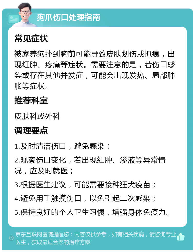 狗爪伤口处理指南 常见症状 被家养狗扑到胸前可能导致皮肤划伤或抓痕，出现红肿、疼痛等症状。需要注意的是，若伤口感染或存在其他并发症，可能会出现发热、局部肿胀等症状。 推荐科室 皮肤科或外科 调理要点 1.及时清洁伤口，避免感染； 2.观察伤口变化，若出现红肿、渗液等异常情况，应及时就医； 3.根据医生建议，可能需要接种狂犬疫苗； 4.避免用手触摸伤口，以免引起二次感染； 5.保持良好的个人卫生习惯，增强身体免疫力。