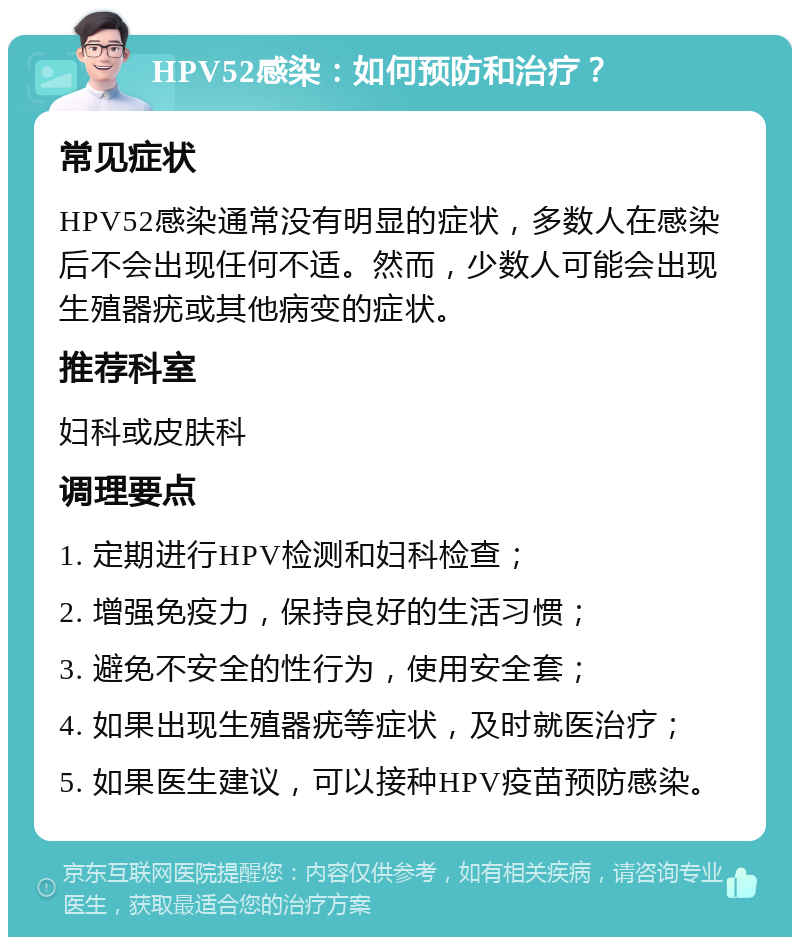 HPV52感染：如何预防和治疗？ 常见症状 HPV52感染通常没有明显的症状，多数人在感染后不会出现任何不适。然而，少数人可能会出现生殖器疣或其他病变的症状。 推荐科室 妇科或皮肤科 调理要点 1. 定期进行HPV检测和妇科检查； 2. 增强免疫力，保持良好的生活习惯； 3. 避免不安全的性行为，使用安全套； 4. 如果出现生殖器疣等症状，及时就医治疗； 5. 如果医生建议，可以接种HPV疫苗预防感染。