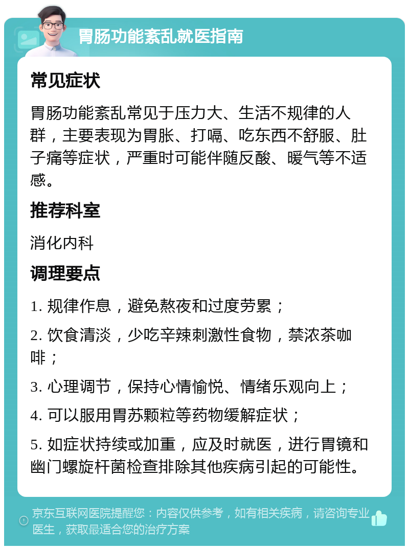 胃肠功能紊乱就医指南 常见症状 胃肠功能紊乱常见于压力大、生活不规律的人群，主要表现为胃胀、打嗝、吃东西不舒服、肚子痛等症状，严重时可能伴随反酸、暖气等不适感。 推荐科室 消化内科 调理要点 1. 规律作息，避免熬夜和过度劳累； 2. 饮食清淡，少吃辛辣刺激性食物，禁浓茶咖啡； 3. 心理调节，保持心情愉悦、情绪乐观向上； 4. 可以服用胃苏颗粒等药物缓解症状； 5. 如症状持续或加重，应及时就医，进行胃镜和幽门螺旋杆菌检查排除其他疾病引起的可能性。