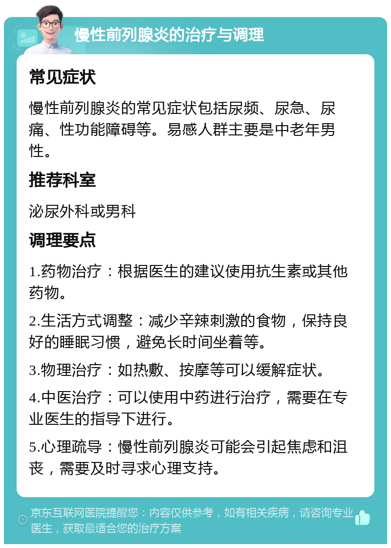 慢性前列腺炎的治疗与调理 常见症状 慢性前列腺炎的常见症状包括尿频、尿急、尿痛、性功能障碍等。易感人群主要是中老年男性。 推荐科室 泌尿外科或男科 调理要点 1.药物治疗：根据医生的建议使用抗生素或其他药物。 2.生活方式调整：减少辛辣刺激的食物，保持良好的睡眠习惯，避免长时间坐着等。 3.物理治疗：如热敷、按摩等可以缓解症状。 4.中医治疗：可以使用中药进行治疗，需要在专业医生的指导下进行。 5.心理疏导：慢性前列腺炎可能会引起焦虑和沮丧，需要及时寻求心理支持。