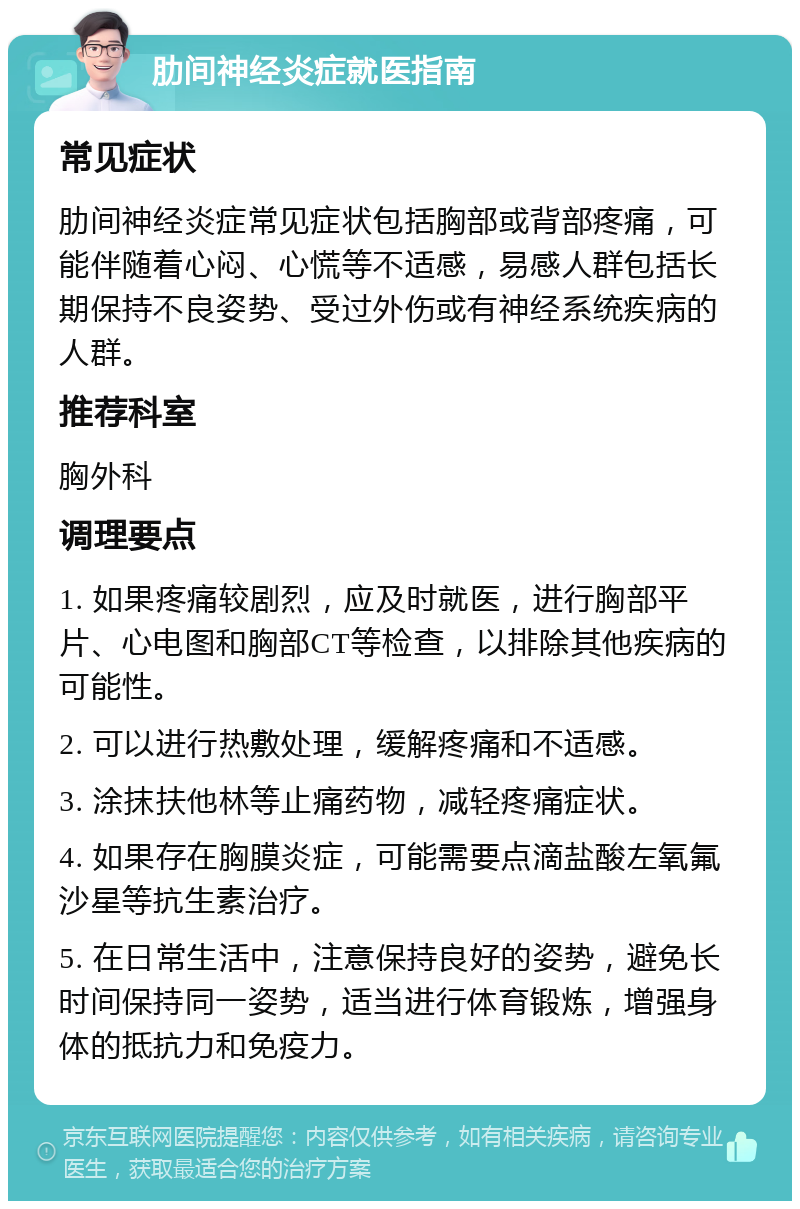 肋间神经炎症就医指南 常见症状 肋间神经炎症常见症状包括胸部或背部疼痛，可能伴随着心闷、心慌等不适感，易感人群包括长期保持不良姿势、受过外伤或有神经系统疾病的人群。 推荐科室 胸外科 调理要点 1. 如果疼痛较剧烈，应及时就医，进行胸部平片、心电图和胸部CT等检查，以排除其他疾病的可能性。 2. 可以进行热敷处理，缓解疼痛和不适感。 3. 涂抹扶他林等止痛药物，减轻疼痛症状。 4. 如果存在胸膜炎症，可能需要点滴盐酸左氧氟沙星等抗生素治疗。 5. 在日常生活中，注意保持良好的姿势，避免长时间保持同一姿势，适当进行体育锻炼，增强身体的抵抗力和免疫力。