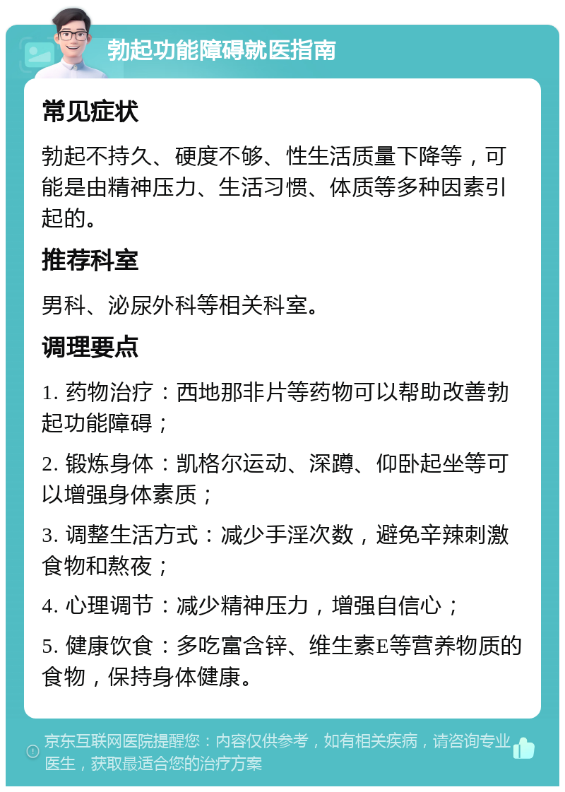 勃起功能障碍就医指南 常见症状 勃起不持久、硬度不够、性生活质量下降等，可能是由精神压力、生活习惯、体质等多种因素引起的。 推荐科室 男科、泌尿外科等相关科室。 调理要点 1. 药物治疗：西地那非片等药物可以帮助改善勃起功能障碍； 2. 锻炼身体：凯格尔运动、深蹲、仰卧起坐等可以增强身体素质； 3. 调整生活方式：减少手淫次数，避免辛辣刺激食物和熬夜； 4. 心理调节：减少精神压力，增强自信心； 5. 健康饮食：多吃富含锌、维生素E等营养物质的食物，保持身体健康。