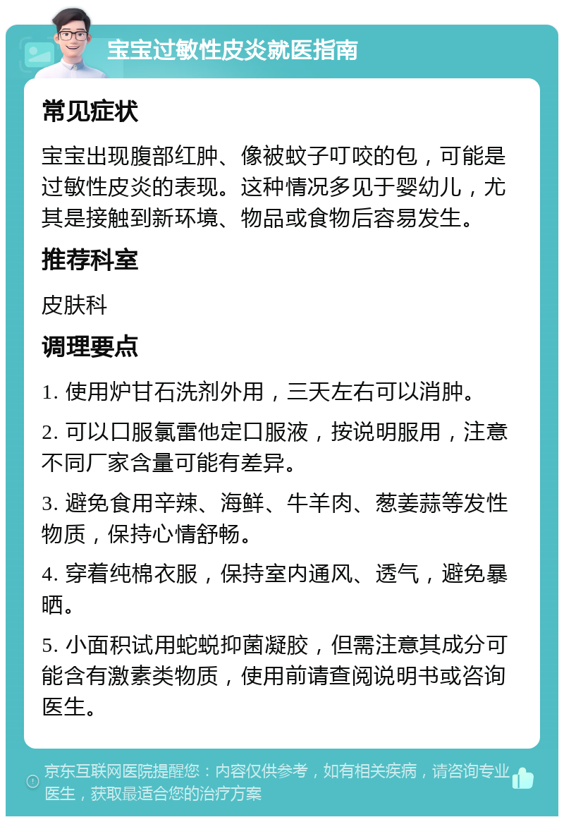 宝宝过敏性皮炎就医指南 常见症状 宝宝出现腹部红肿、像被蚊子叮咬的包，可能是过敏性皮炎的表现。这种情况多见于婴幼儿，尤其是接触到新环境、物品或食物后容易发生。 推荐科室 皮肤科 调理要点 1. 使用炉甘石洗剂外用，三天左右可以消肿。 2. 可以口服氯雷他定口服液，按说明服用，注意不同厂家含量可能有差异。 3. 避免食用辛辣、海鲜、牛羊肉、葱姜蒜等发性物质，保持心情舒畅。 4. 穿着纯棉衣服，保持室内通风、透气，避免暴晒。 5. 小面积试用蛇蜕抑菌凝胶，但需注意其成分可能含有激素类物质，使用前请查阅说明书或咨询医生。