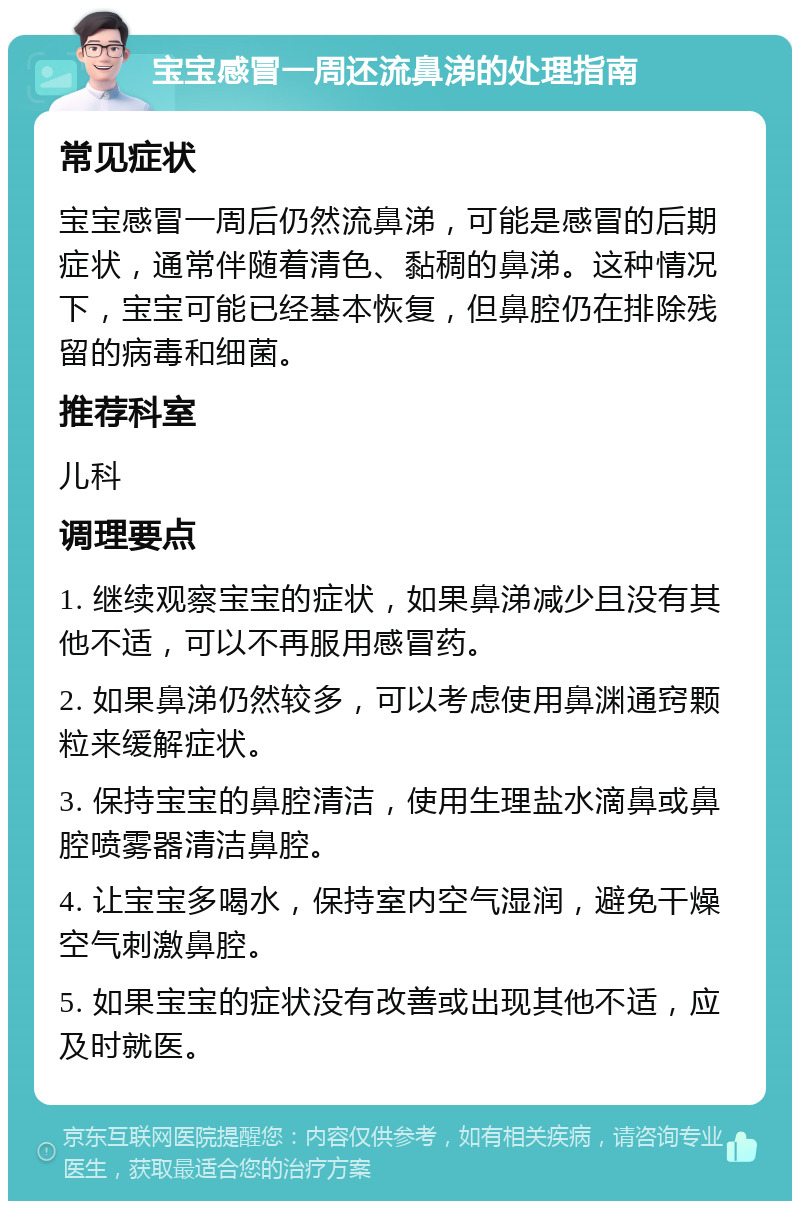 宝宝感冒一周还流鼻涕的处理指南 常见症状 宝宝感冒一周后仍然流鼻涕，可能是感冒的后期症状，通常伴随着清色、黏稠的鼻涕。这种情况下，宝宝可能已经基本恢复，但鼻腔仍在排除残留的病毒和细菌。 推荐科室 儿科 调理要点 1. 继续观察宝宝的症状，如果鼻涕减少且没有其他不适，可以不再服用感冒药。 2. 如果鼻涕仍然较多，可以考虑使用鼻渊通窍颗粒来缓解症状。 3. 保持宝宝的鼻腔清洁，使用生理盐水滴鼻或鼻腔喷雾器清洁鼻腔。 4. 让宝宝多喝水，保持室内空气湿润，避免干燥空气刺激鼻腔。 5. 如果宝宝的症状没有改善或出现其他不适，应及时就医。