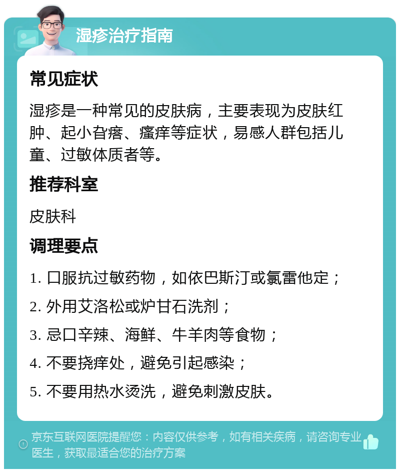 湿疹治疗指南 常见症状 湿疹是一种常见的皮肤病，主要表现为皮肤红肿、起小旮瘩、瘙痒等症状，易感人群包括儿童、过敏体质者等。 推荐科室 皮肤科 调理要点 1. 口服抗过敏药物，如依巴斯汀或氯雷他定； 2. 外用艾洛松或炉甘石洗剂； 3. 忌口辛辣、海鲜、牛羊肉等食物； 4. 不要挠痒处，避免引起感染； 5. 不要用热水烫洗，避免刺激皮肤。