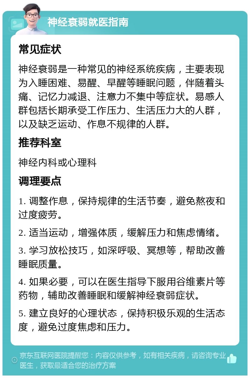 神经衰弱就医指南 常见症状 神经衰弱是一种常见的神经系统疾病，主要表现为入睡困难、易醒、早醒等睡眠问题，伴随着头痛、记忆力减退、注意力不集中等症状。易感人群包括长期承受工作压力、生活压力大的人群，以及缺乏运动、作息不规律的人群。 推荐科室 神经内科或心理科 调理要点 1. 调整作息，保持规律的生活节奏，避免熬夜和过度疲劳。 2. 适当运动，增强体质，缓解压力和焦虑情绪。 3. 学习放松技巧，如深呼吸、冥想等，帮助改善睡眠质量。 4. 如果必要，可以在医生指导下服用谷维素片等药物，辅助改善睡眠和缓解神经衰弱症状。 5. 建立良好的心理状态，保持积极乐观的生活态度，避免过度焦虑和压力。