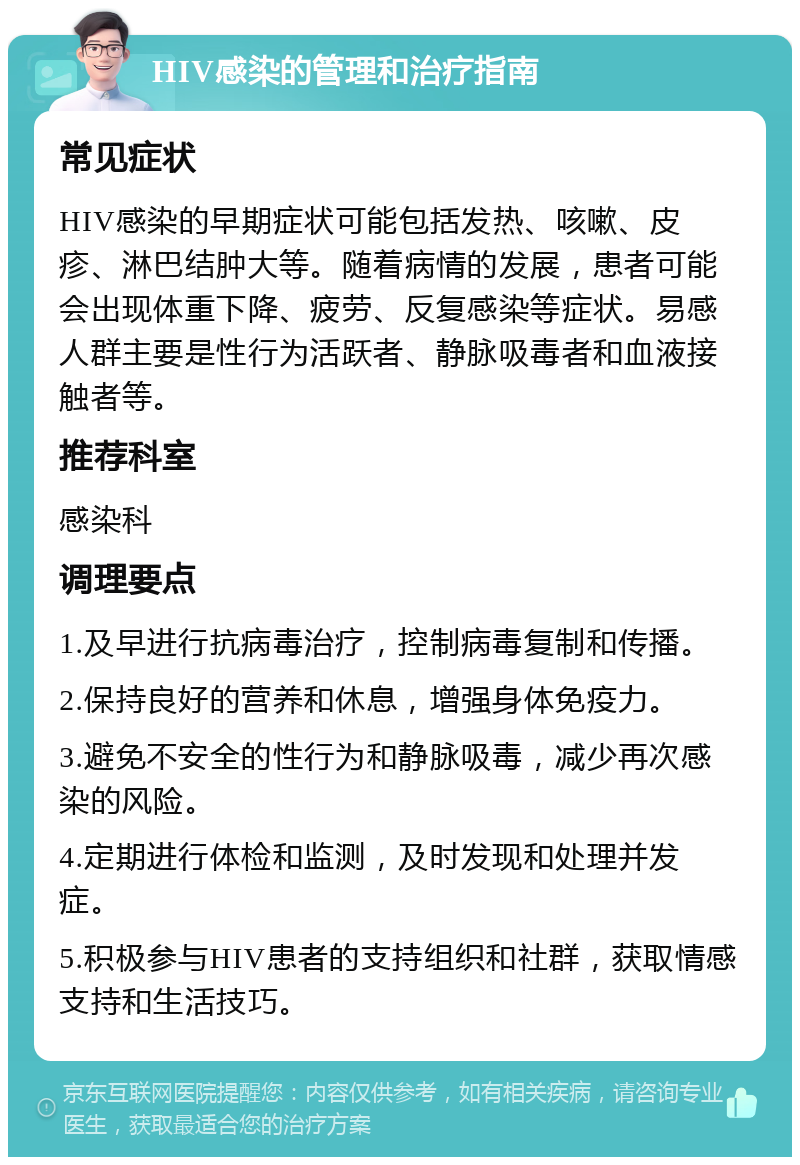 HIV感染的管理和治疗指南 常见症状 HIV感染的早期症状可能包括发热、咳嗽、皮疹、淋巴结肿大等。随着病情的发展，患者可能会出现体重下降、疲劳、反复感染等症状。易感人群主要是性行为活跃者、静脉吸毒者和血液接触者等。 推荐科室 感染科 调理要点 1.及早进行抗病毒治疗，控制病毒复制和传播。 2.保持良好的营养和休息，增强身体免疫力。 3.避免不安全的性行为和静脉吸毒，减少再次感染的风险。 4.定期进行体检和监测，及时发现和处理并发症。 5.积极参与HIV患者的支持组织和社群，获取情感支持和生活技巧。