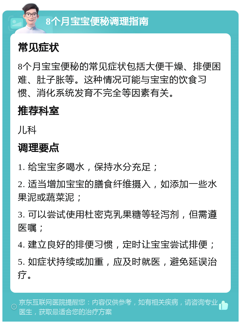 8个月宝宝便秘调理指南 常见症状 8个月宝宝便秘的常见症状包括大便干燥、排便困难、肚子胀等。这种情况可能与宝宝的饮食习惯、消化系统发育不完全等因素有关。 推荐科室 儿科 调理要点 1. 给宝宝多喝水，保持水分充足； 2. 适当增加宝宝的膳食纤维摄入，如添加一些水果泥或蔬菜泥； 3. 可以尝试使用杜密克乳果糖等轻泻剂，但需遵医嘱； 4. 建立良好的排便习惯，定时让宝宝尝试排便； 5. 如症状持续或加重，应及时就医，避免延误治疗。