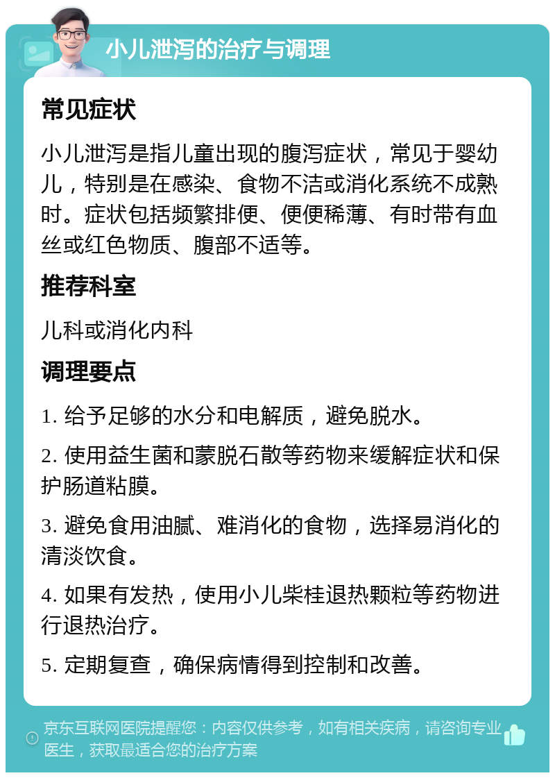 小儿泄泻的治疗与调理 常见症状 小儿泄泻是指儿童出现的腹泻症状，常见于婴幼儿，特别是在感染、食物不洁或消化系统不成熟时。症状包括频繁排便、便便稀薄、有时带有血丝或红色物质、腹部不适等。 推荐科室 儿科或消化内科 调理要点 1. 给予足够的水分和电解质，避免脱水。 2. 使用益生菌和蒙脱石散等药物来缓解症状和保护肠道粘膜。 3. 避免食用油腻、难消化的食物，选择易消化的清淡饮食。 4. 如果有发热，使用小儿柴桂退热颗粒等药物进行退热治疗。 5. 定期复查，确保病情得到控制和改善。