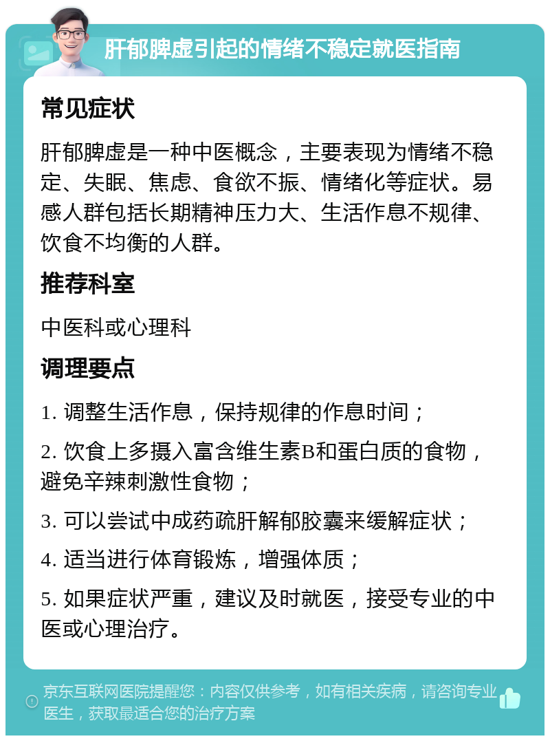 肝郁脾虚引起的情绪不稳定就医指南 常见症状 肝郁脾虚是一种中医概念，主要表现为情绪不稳定、失眠、焦虑、食欲不振、情绪化等症状。易感人群包括长期精神压力大、生活作息不规律、饮食不均衡的人群。 推荐科室 中医科或心理科 调理要点 1. 调整生活作息，保持规律的作息时间； 2. 饮食上多摄入富含维生素B和蛋白质的食物，避免辛辣刺激性食物； 3. 可以尝试中成药疏肝解郁胶囊来缓解症状； 4. 适当进行体育锻炼，增强体质； 5. 如果症状严重，建议及时就医，接受专业的中医或心理治疗。